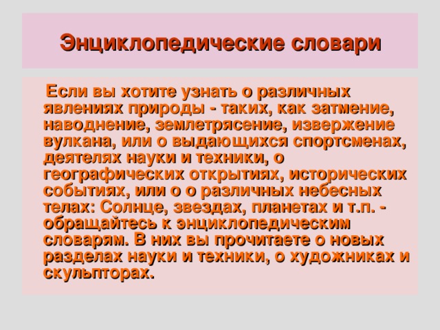 Энциклопедические словари  Если вы хотите узнать о различных явлениях природы - таких, как затмение, наводнение, землетрясение, извержение вулкана, или о выдающихся спортсменах, деятелях науки и техники, о географических открытиях, исторических событиях, или о о различных небесных телах: Солнце, звездах, планетах и т.п. - обращайтесь к энциклопедическим словарям. В них вы прочитаете о новых разделах науки и техники, о художниках и скульпторах.