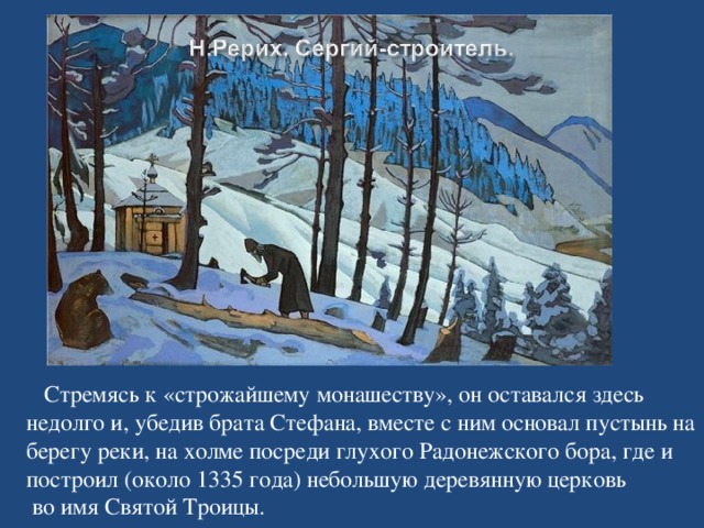 Стремясь к «строжайшему монашеству», он оставался здесь недолго и, убедив брата Стефана, вместе с ним основал пустынь на берегу реки, на холме посреди глухого Радонежского бора, где и построил (около 1335 года) небольшую деревянную церковь  во имя Святой Троицы.