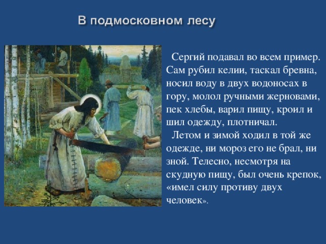 Сергий подавал во всем пример. Сам рубил келии, таскал бревна, носил воду в двух водоносах в гору, молол ручными жерновами, пек хлебы, варил пищу, кроил и шил одежду, плотничал.  Летом и зимой ходил в той же одежде, ни мороз его не брал, ни зной. Телесно, несмотря на скудную пищу, был очень крепок, «имел силу противу двух человек ».