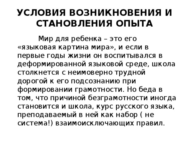 УСЛОВИЯ ВОЗНИКНОВЕНИЯ И СТАНОВЛЕНИЯ ОПЫТА  Мир для ребенка – это его «языковая картина мира», и если в первые годы жизни он воспитывался в деформированной языковой среде, школа столкнется с неимоверно трудной дорогой к его подсознанию при формировании грамотности. Но беда в том, что причиной безграмотности иногда становится и школа, курс русского языка, преподаваемый в ней как набор ( не система!) взаимоисключающих правил.