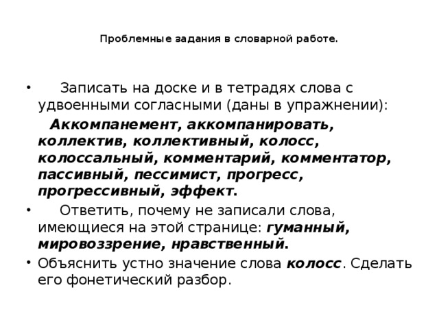 Проблемные задания в словарной работе.       Записать на доске и в тетрадях слова с удвоенными согласными (даны в упражнении):  Аккомпанемент, аккомпанировать, коллектив, коллективный, колосс, колоссальный, комментарий, комментатор, пассивный, пессимист, прогресс, прогрессивный, эффект.