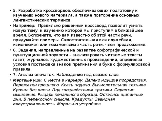 5. Разработка кроссвордов, обеспечивающих подготовку к изучению нового материала, а также повторение основных лингвистических терминов. Например: Правильно решенный кроссворд позволит узнать новую тему, к изучению которой мы приступим в ближайшее время. Вспомните, что вам известно об этой части речи, придумайте примеры. Самостоятельная или служебная, изменяемая или неизменяемая часть речи, член предложения. 6. Задания, направленные на развитие орфографической и пунктуационной зоркости – анализировать читаемые тексты газет, журналов, художественных произведений, определяя условия постановки знаков препинания и букв с формулировкой правила. 7. Анализ опечаток. Наблюдение над связью слов. Мертвые уши. С места в карьеру. Далеко идущие посредствия. Пережатки прошлого. Ксать подано. Вычислительная техника. Кропал без вести. Под гвоздействием критики. Сереотип мышления. Рыцарь печального образца. Остались щипанные дни. В перекосном смысле. Крадукты. Завидная елеустремленность. Морально устройчив.