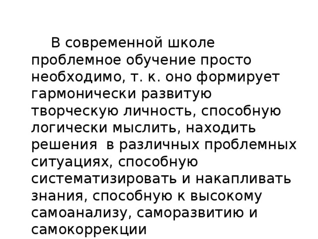 В современной школе проблемное обучение просто необходимо, т. к. оно формирует гармонически развитую творческую личность, способную логически мыслить, находить решения в различных проблемных ситуациях, способную систематизировать и накапливать знания, способную к высокому самоанализу, саморазвитию и самокоррекции