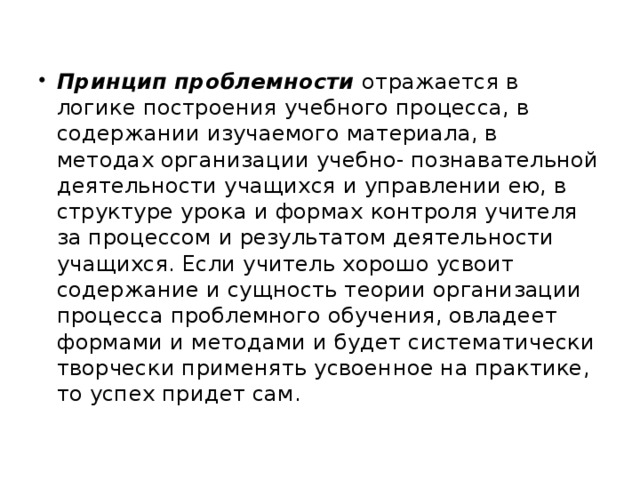 Принцип проблемности отражается в логике построения учебного процесса, в содержании изучаемого материала, в методах организации учебно- познавательной деятельности учащихся и управлении ею, в структуре урока и формах контроля учителя за процессом и результатом деятельности учащихся. Если учитель хорошо усвоит содержание и сущность теории организации процесса проблемного обучения, овладеет формами и методами и будет систематически творчески применять усвоенное на практике, то успех придет сам.