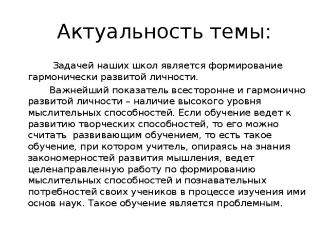 Актуальность темы:  Задачей наших школ является формирование гармонически развитой личности.  Важнейший показатель всесторонне и гармонично развитой личности – наличие высокого уровня мыслительных способностей. Если обучение ведет к развитию творческих способностей, то его можно считать развивающим обучением, то есть такое обучение, при котором учитель, опираясь на знания закономерностей развития мышления, ведет целенаправленную работу по формированию мыслительных способностей и познавательных потребностей своих учеников в процессе изучения ими основ наук. Такое обучение является проблемным.