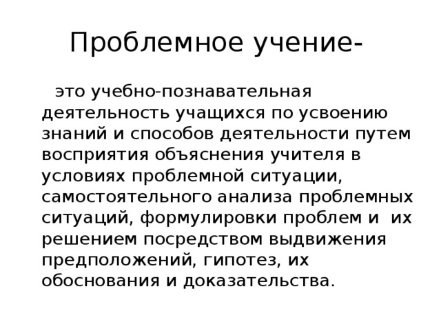 Проблемное учение-  это учебно-познавательная деятельность учащихся по усвоению знаний и способов деятельности путем восприятия объяснения учителя в условиях проблемной ситуации, самостоятельного анализа проблемных ситуаций, формулировки проблем и их решением посредством выдвижения предположений, гипотез, их обоснования и доказательства.