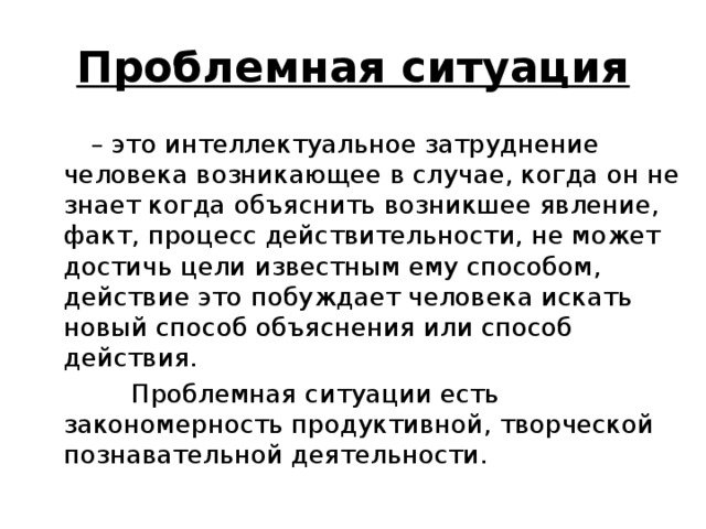 Проблемная ситуация – это интеллектуальное затруднение человека возникающее в случае, когда он не знает когда объяснить возникшее явление, факт, процесс действительности, не может достичь цели известным ему способом, действие это побуждает человека искать новый способ объяснения или способ действия.  Проблемная ситуации есть закономерность продуктивной, творческой познавательной деятельности.