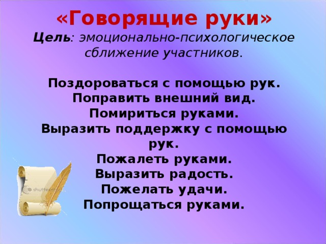 «Говорящие руки»  Цель : эмоционально-психологическое сближение участников.   Поздороваться с помощью рук.  Поправить внешний вид.  Помириться руками.  Выразить поддержку с помощью рук.  Пожалеть руками.  Выразить радость.  Пожелать удачи.  Попрощаться руками.