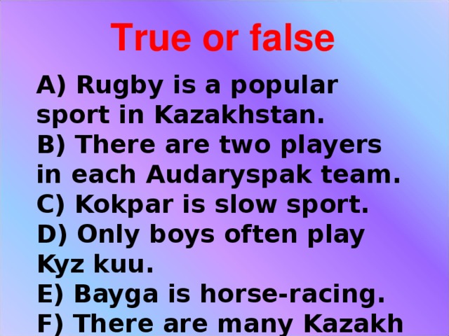 True or false A) Rugby is a popular sport in Kazakhstan.  B) There are two players in each Audaryspak team.  C) Kokpar is slow sport.  D) Only boys often play Kyz kuu.  E) Bayga is horse-racing.  F) There are many Kazakh national games in our country.