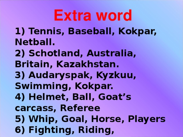 Extra word 1) Tennis, Baseball, Kokpar, Netball.  2) Schotland, Australia, Britain, Kazakhstan.  3) Audaryspak, Kyzkuu, Swimming, Kokpar.  4) Helmet, Ball, Goat’s carcass, Referee  5) Whip, Goal, Horse, Players  6) Fighting, Riding, Wrestling, Singing