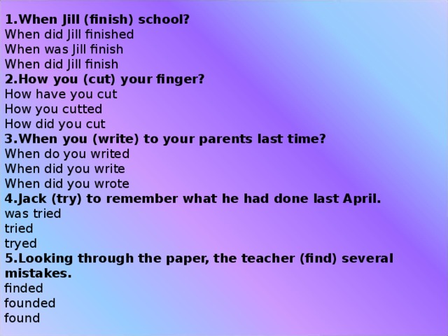 When Jill (finish) school?  When did Jill finished  When was Jill finish  When did Jill finish How you (cut) your finger?  How have you cut  How you cutted  How did you cut When you (write) to your parents last time?  When do you writed  When did you write  When did you wrote