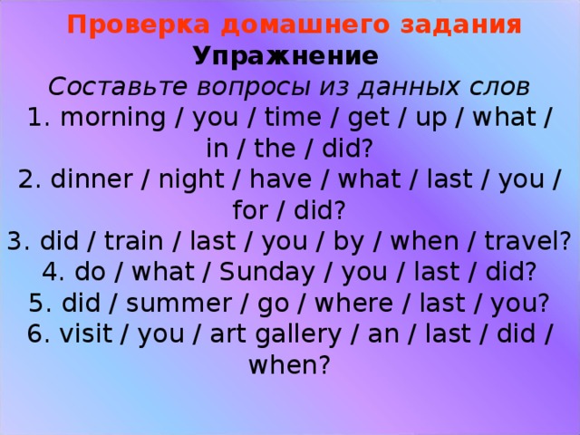 Проверка домашнего задания  Упражнение  Составьте вопросы из данных слов  1. morning / you / time / get / up / what / in / the / did?  2. dinner / night / have / what / last / you / for / did?  3. did / train / last / you / by / when / travel?  4. do / what / Sunday / you / last / did?  5. did / summer / go / where / last / you?  6. visit / you / art gallery / an / last / did / when?