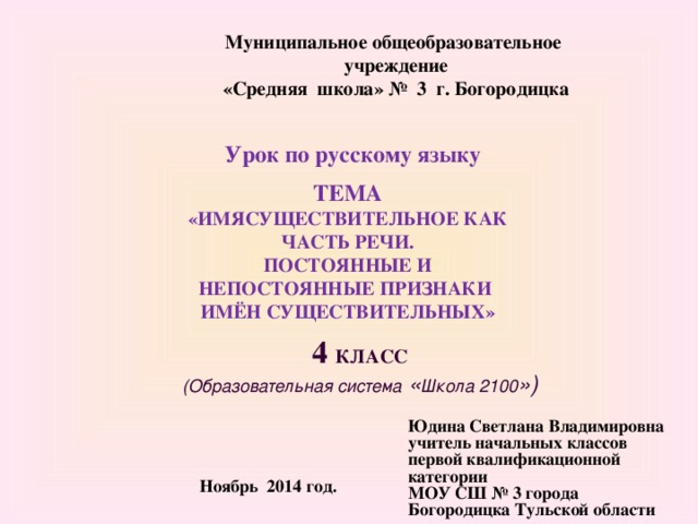 Муниципальное общеобразовательное учреждение  «Средняя школа» № 3 г. Богородицка Урок по русскому языку   ТЕМА «ИМЯСУЩЕСТВИТЕЛЬНОЕ КАК ЧАСТЬ РЕЧИ. ПОСТОЯННЫЕ И НЕПОСТОЯННЫЕ ПРИЗНАКИ ИМЁН СУЩЕСТВИТЕЛЬНЫХ» 4 КЛАСС  (Образовательная система « Школа 2100 ») Юдина Светлана Владимировна учитель начальных классов первой квалификационной категории МОУ СШ № 3 города Богородицка Тульской области Ноябрь 2014 год.