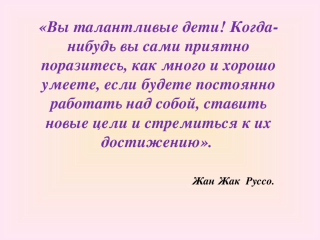 «Вы талантливые дети! Когда-нибудь вы сами приятно поразитесь, как много и хорошо умеете, если будете постоянно работать над собой, ставить новые цели и стремиться к их достижению».  Жан Жак Руссо.