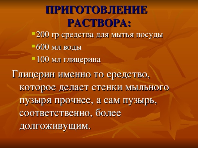 ПРИГОТОВЛЕНИЕ  РАСТВОРА: 200 гр средства для мытья посуды 600 мл воды 100 мл глицерина 200 гр средства для мытья посуды 600 мл воды 100 мл глицерина 200 гр средства для мытья посуды 600 мл воды 100 мл глицерина Глицерин именно то средство, которое делает стенки мыльного пузыря прочнее, а сам пузырь, соответственно, более долгоживущим.