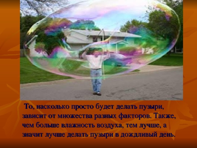 То, насколько просто будет делать пузыри, зависит от множества разных факторов. Также, чем больше влажность воздуха, тем лучше, а значит лучше делать пузыри в дождливый день.