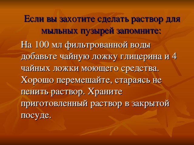 Если вы захотите сделать раствор для мыльных пузырей запомните:   На 100 мл фильтрованной воды добавьте чайную ложку глицерина и 4 чайных ложки моющего средства. Хорошо перемешайте, стараясь не пенить раствор. Храните приготовленный раствор в закрытой посуде.