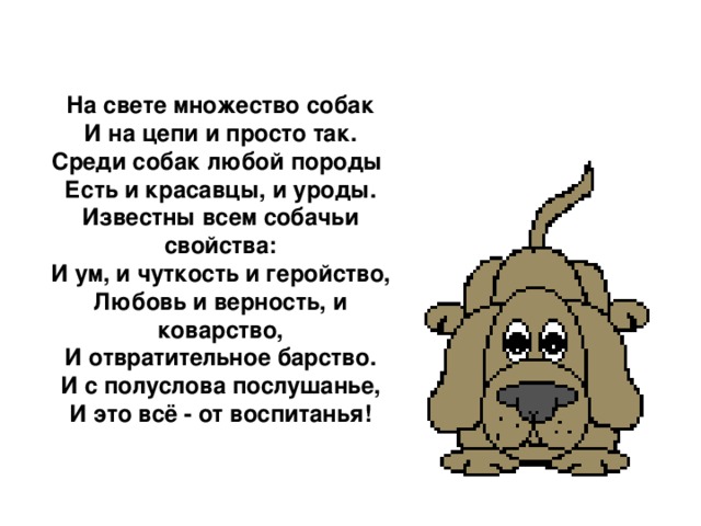 На свете множество собак  И на цепи и просто так.  Среди собак любой породы  Есть и красавцы, и уроды.  Известны всем собачьи свойства:  И ум, и чуткость и геройство,  Любовь и верность, и коварство,  И отвратительное барство.  И с полуслова послушанье,  И это всё - от воспитанья!