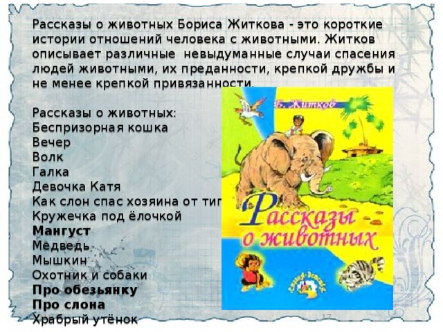 Рассказы о животных Бориса Житкова - это короткие истории отношений человека с животными. Житков описывает различные  невыдуманные случаи спасения людей животными, их преданности, крепкой дружбы и не менее крепкой привязанности. Рассказы о животных: Беспризорная кошка Вечер Волк Галка Девочка Катя Как слон спас хозяина от тигра Кружечка под ёлочкой Мангуст Медведь Мышкин Охотник и собаки Про обезьянку Про слона Храбрый утёнок  11/11/16