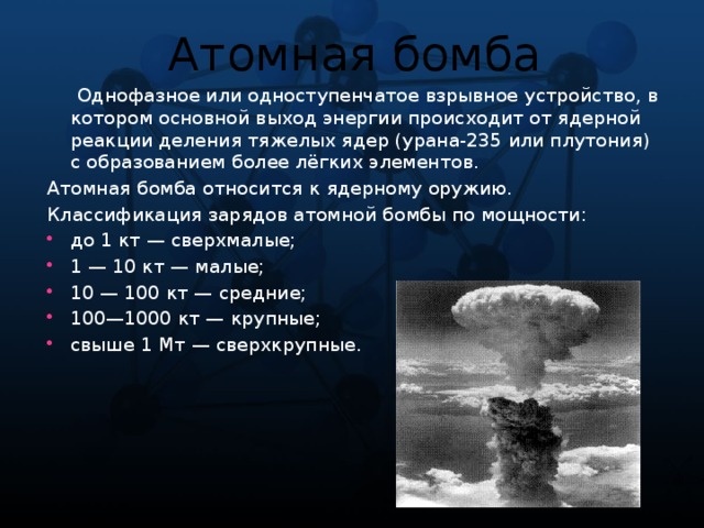 Атомная бомба  Однофазное или одноступенчатое взрывное устройство, в котором основной выход энергии происходит от ядерной реакции деления тяжелых ядер (урана-235 или плутония) с образованием более лёгких элементов. Атомная бомба относится к ядерному оружию. Классификация зарядов атомной бомбы по мощности: