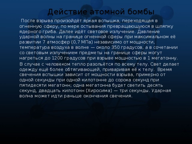 Действие атомной бомбы  После взрыва произойдёт яркая вспышка, переходящая в огненную сферу, по мере остывания превращающуюся в шляпку ядерного гриба. Далее идёт световое излучение. Давление ударной волны на границе огненной сферы при максимальном её развитии 7 атмосфер (0,7 МПа) независимо от мощности, температура воздуха в волне — около 350 градусов, а в сочетании со световым излучением предметы на границе сферы могут нагреться до 1200 градусов при взрыве мощностью в 1 мегатонну.  В случае с человеком тепло разольётся по всему телу. Свет делает одежду ещё более обтягивающей, приваривая её к телу.  Время свечения вспышки зависит от мощности взрыва, примерно от одной секунды при одной килотонне до сорока секунд при пятидесяти мегатонн; одна мегатонна будет светить десять секунд, двадцать килотонн (Хиросима) — три секунды. Ударная волна может идти раньше окончания свечения.