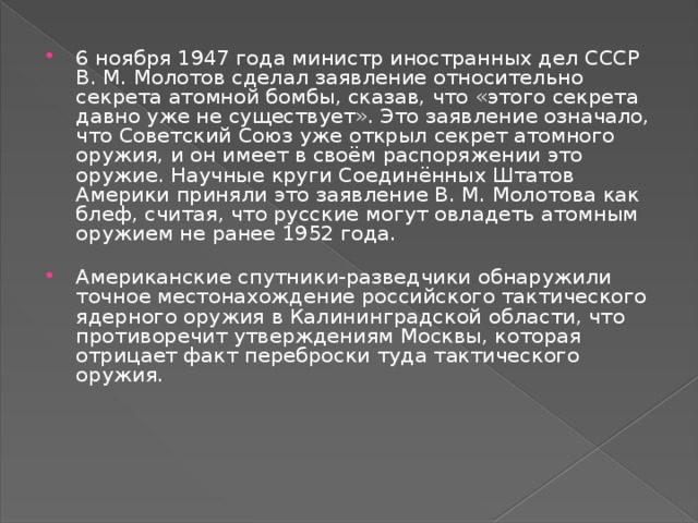 6 ноября 1947 года министр иностранных дел СССР В. М. Молотов сделал заявление относительно секрета атомной бомбы, сказав, что «этого секрета давно уже не существует». Это заявление означало, что Советский Союз уже открыл секрет атомного оружия, и он имеет в своём распоряжении это оружие. Научные круги Соединённых Штатов Америки приняли это заявление В. М. Молотова как блеф, считая, что русские могут овладеть атомным оружием не ранее 1952 года. Американские спутники-разведчики обнаружили точное местонахождение российского тактического ядерного оружия в Калининградской области, что противоречит утверждениям Москвы, которая отрицает факт переброски туда тактического оружия.