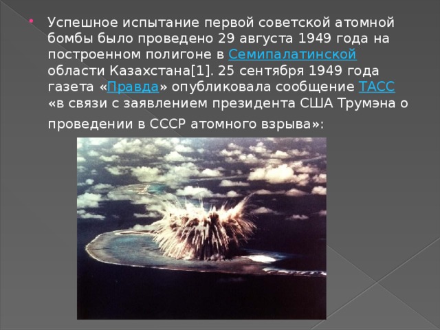 Успешное испытание первой советской атомной бомбы было проведено 29 августа 1949 года на построенном полигоне в Семипалатинской области Казахстана[1]. 25 сентября 1949 года газета « Правда » опубликовала сообщение ТАСС