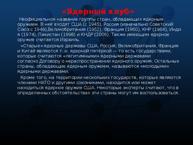 «Ядерный клуб»  Неофициальное название группы стран, обладающих ядерным оружием. В неё входят США (c 1945), Россия (изначально Советский Союз:с 1949),Великобритания (1952), Франция (1960), КНР (1964), Индия (1974), Пакистан (1998) и КНДР (2006). Также имеющим ядерное оружие считается Израиль.  «Старые» ядерные державы США, Россия, Великобритания, Франция и Китай являются т. н. ядерной пятёркой — то есть государствами, которые считаются «легитимными» ядерными державами согласно Договору о нераспространении ядерного оружия. Остальные страны, обладающие ядерным оружием, называются «молодыми» ядерными державами.  Кроме того, на территории нескольких государств, которые являются членами НАТО и другими союзниками, находится или может находиться ядерное оружие США. Некоторые эксперты считают, что в определенных обстоятельствах эти страны могут им воспользоваться.