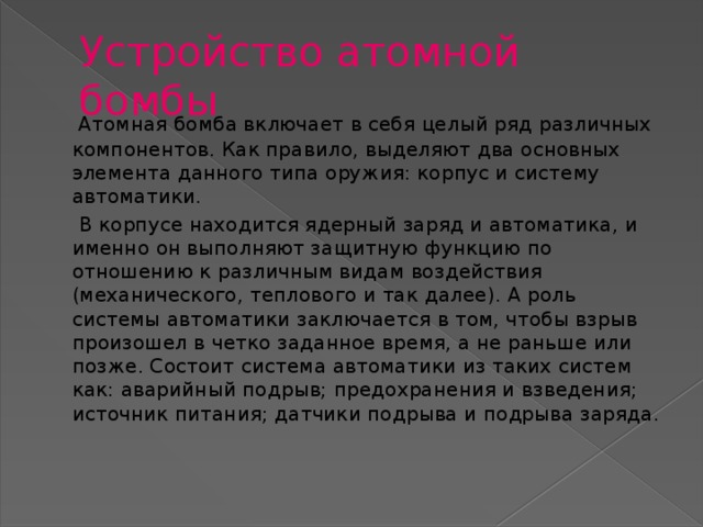 Устройство атомной бомбы  Атомная бомба включает в себя целый ряд различных компонентов. Как правило, выделяют два основных элемента данного типа оружия: корпус и систему автоматики.  В корпусе находится ядерный заряд и автоматика, и именно он выполняют защитную функцию по отношению к различным видам воздействия (механического, теплового и так далее). А роль системы автоматики заключается в том, чтобы взрыв произошел в четко заданное время, а не раньше или позже. Состоит система автоматики из таких систем как: аварийный подрыв; предохранения и взведения; источник питания; датчики подрыва и подрыва заряда.