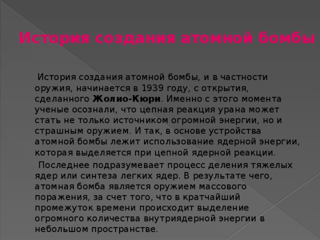 История создания атомной бомбы  История создания атомной бомбы, и в частности оружия, начинается в 1939 году, с открытия, сделанного Жолио-Кюри . Именно с этого момента ученые осознали, что цепная реакция урана может стать не только источником огромной энергии, но и страшным оружием. И так, в основе устройства атомной бомбы лежит использование ядерной энергии, которая выделяется при цепной ядерной реакции.  Последнее подразумевает процесс деления тяжелых ядер или синтеза легких ядер. В результате чего, атомная бомба является оружием массового поражения, за счет того, что в кратчайший промежуток времени происходит выделение огромного количества внутриядерной энергии в небольшом пространстве. 