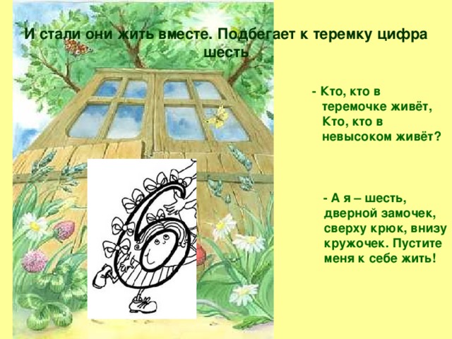 И стали они жить вместе. Подбегает к теремку цифра шесть  - Кто, кто в теремочке живёт,  Кто, кто в невысоком живёт?     - А я – шесть, дверной замочек, сверху крюк, внизу кружочек. Пустите меня к себе жить!