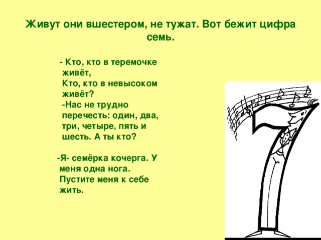 Живут они вшестером, не тужат. Вот бежит цифра семь.  - Кто, кто в теремочке живёт,  Кто, кто в невысоком живёт?  -Нас не трудно перечесть: один, два, три, четыре, пять и шесть. А ты кто?   -Я- семёрка кочерга. У меня одна нога. Пустите меня к себе жить.