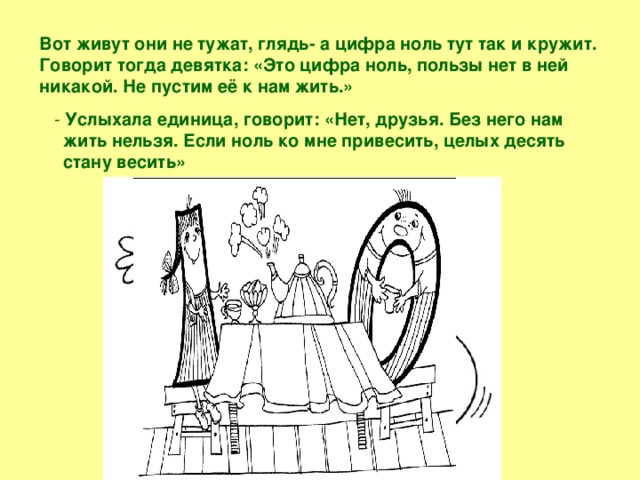 Вот живут они не тужат, глядь- а цифра ноль тут так и кружит. Говорит тогда девятка: «Это цифра ноль, пользы нет в ней никакой. Не пустим её к нам жить.»  - Услыхала единица, говорит: «Нет, друзья. Без него нам жить нельзя. Если ноль ко мне привесить, целых десять стану весить»