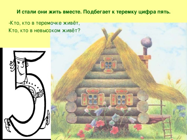 И стали они жить вместе. Подбегает к теремку цифра пять. -Кто, кто в теремочке живёт, Кто, кто в невысоком живёт?