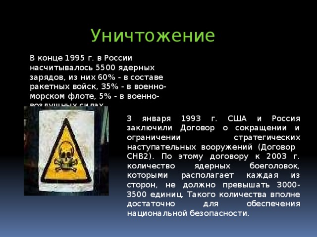 Уничтожение  В конце 1995 г. в России насчитывалось 5500 ядерных зарядов, из них 60% - в составе ракетных войск, 35% - в военно-морском флоте, 5% - в военно-воздушных силах. 3 января 1993 г. США и Россия заключили Договор о сокращении и ограничении стратегических наступательных вооружений (Договор СНВ2). По этому договору к 2003 г. количество ядерных боеголовок, которыми располагает каждая из сторон, не должно превышать 3000-3500 единиц. Такого количества вполне достаточно для обеспечения национальной безопасности.