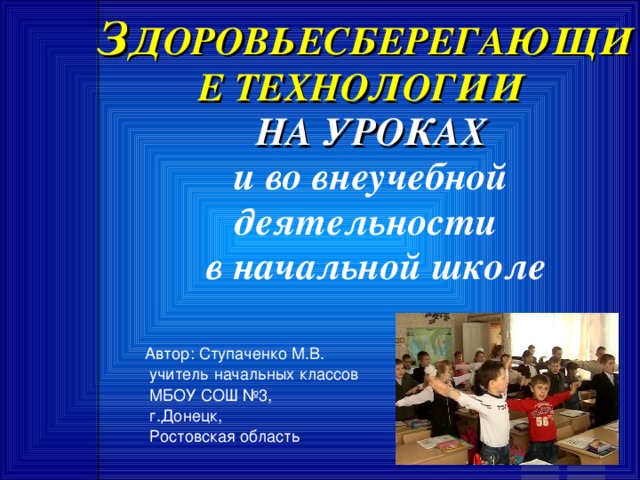 З ДОРОВЬЕСБЕРЕГАЮЩИЕ ТЕХНОЛОГИИ  НА УРОКАХ   и во внеучебной деятельности  в начальной школе Автор: Ступаченко М.В.  учитель начальных классов  МБОУ СОШ №3,  г.Донецк,  Ростовская область