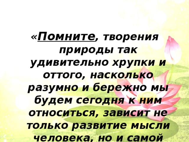 « Помните , творения природы так удивительно хрупки и оттого, насколько разумно и бережно мы будем сегодня к ним относиться, зависит не только развитие мысли человека, но и самой жизни».