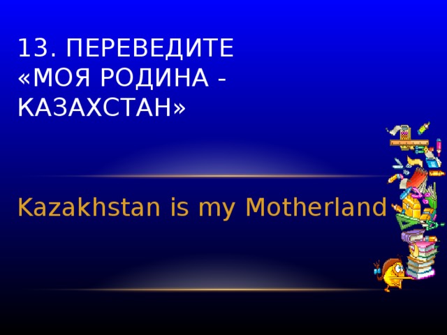 13. Переведите  «Моя родина - Казахстан» Kazakhstan is my Motherland