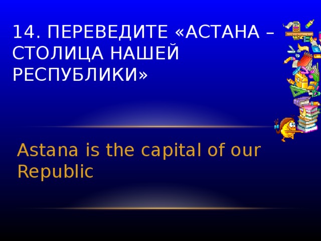 14. Переведите «Астана – столица нашей республики» Astana is the capital of our Republic