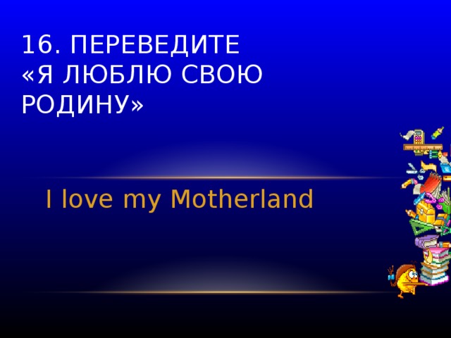 16. Переведите  «Я люблю свою родину» I love my Motherland