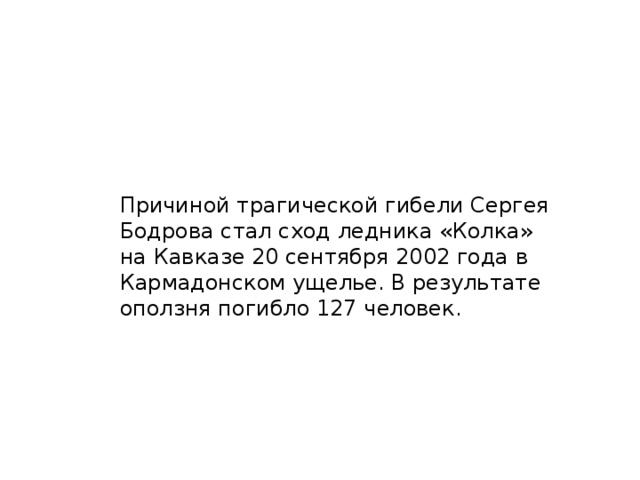 Причиной трагической гибели Сергея Бодрова стал сход ледника «Колка» на Кавказе 20 сентября 2002 года в Кармадонском ущелье. В результате оползня погибло 127 человек.