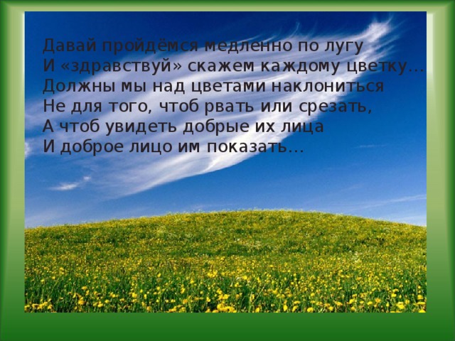 Давай пройдёмся медленно по лугу  И «здравствуй» скажем каждому цветку…  Должны мы над цветами наклониться  Не для того, чтоб рвать или срезать,  А чтоб увидеть добрые их лица  И доброе лицо им показать…