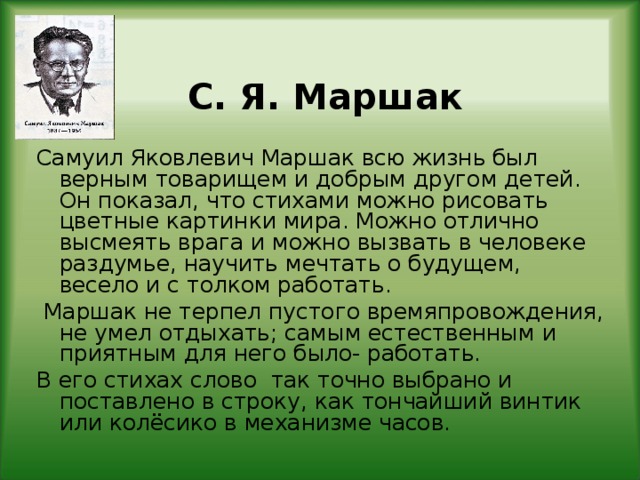 С. Я. Маршак Самуил Яковлевич Маршак всю жизнь был верным товарищем и добрым другом детей. Он показал, что стихами можно рисовать цветные картинки мира. Можно отлично высмеять врага и можно вызвать в человеке раздумье, научить мечтать о будущем, весело и с толком работать.  Маршак не терпел пустого времяпровождения, не умел отдыхать; самым естественным и приятным для него было- работать. В его стихах слово так точно выбрано и поставлено в строку, как тончайший винтик или колёсико в механизме часов.