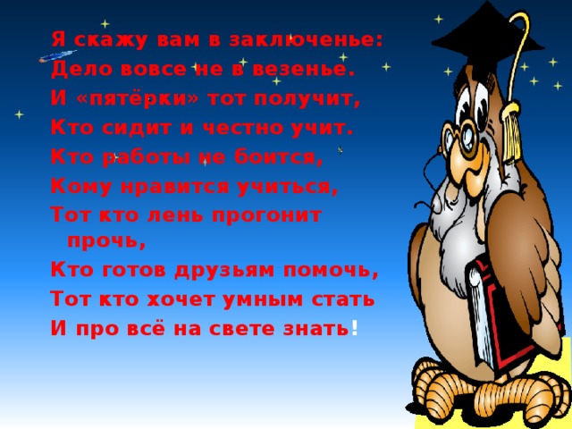 Я скажу вам в заключенье: Дело вовсе не в везенье. И «пятёрки» тот получит, Кто сидит и честно учит. Кто работы не боится, Кому нравится учиться, Тот кто лень прогонит прочь, Кто готов друзьям помочь, Тот кто хочет умным стать И про всё на свете знать !