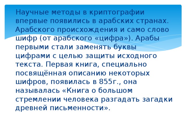 Научные методы в криптографии впервые появились в арабских странах. Арабского происхождения и само слово шифр (от арабского «цифра»). Арабы первыми стали заменять буквы цифрами с целью защиты исходного текста. Первая книга, специально посвящённая описанию некоторых шифров, появилась в 855г., она называлась «Книга о большом стремлении человека разгадать загадки древней письменности».