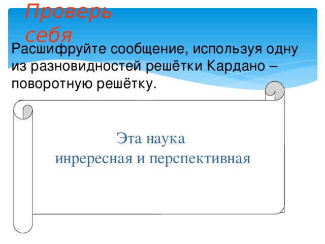 Проверь себя Расшифруйте сообщение, используя одну из разновидностей решётки Кардано – поворотную решётку.   Э     Н В А     Е И           Е А И Н   С   Н Р А     Т     Е     Р   Т   У         П К П А       С Я   Я Н     К     И Е     А       Т Эта наука инрересная и перспективная