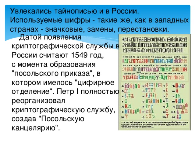 Увлекались тайнописью и в России. Используемые шифры - такие же, как в западных странах - значковые, замены, перестановки. Датой появления криптографической службы в России считают 1549 год, с момента образования 