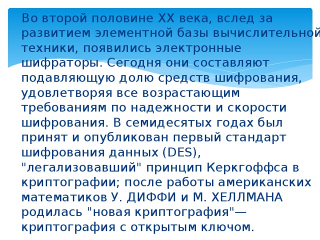 Во второй половине XX века, вслед за развитием элементной базы вычислительной техники, появились электронные шифраторы. Сегодня они составляют подавляющую долю средств шифрования, удовлетворяя все возрастающим требованиям по надежности и скорости шифрования. В семидесятых годах был принят и опубликован первый стандарт шифрования данных (DES), 