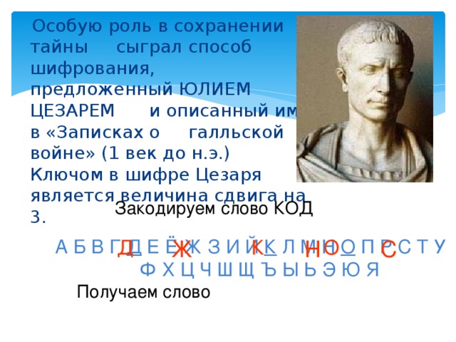 Особую роль в сохранении тайны сыграл способ шифрования, предложенный ЮЛИЕМ ЦЕЗАРЕМ и описанный им в «Записках о галльской войне» (1 век до н.э.) Ключом в шифре Цезаря является величина сдвига на 3. Закодируем слово КОД А Б В Г Д Е Ё Ж З И Й К Л М Н О П Р С Т У Ф Х Ц Ч Ш Щ Ъ Ы Ь Э Ю Я К Н О С Д Ж Получаем слово