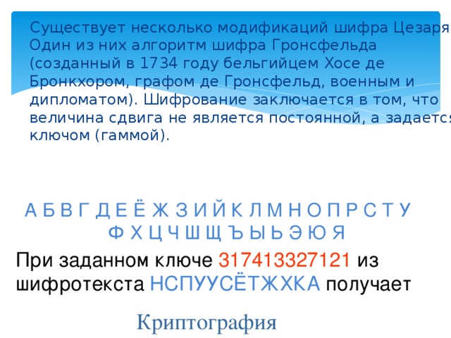 Существует несколько модификаций шифра Цезаря. Один из них алгоритм шифра Гронсфельда (созданный в 1734 году бельгийцем Хосе де Бронкхором, графом де Гронсфельд, военным и дипломатом). Шифрование заключается в том, что величина сдвига не является постоянной, а задается ключом (гаммой). А Б В Г Д Е Ё Ж З И Й К Л М Н О П Р С Т У Ф Х Ц Ч Ш Щ Ъ Ы Ь Э Ю Я При заданном ключе 317413327121 из шифротекста НСПУУСЁТЖХКА получает Криптография